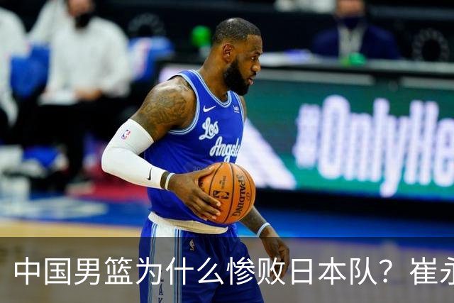 中国男篮为什么惨败日本队？崔永熙一针见血说出原因，说得实在