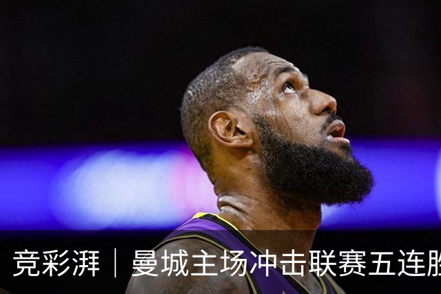 竞彩湃｜曼城主场冲击联赛五连胜，曼联做客农场主能否反弹？