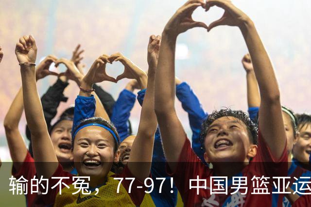 输的不冤，77-97！中国男篮亚运最大惨败，背后一个隐患已经到了必须正视的时候